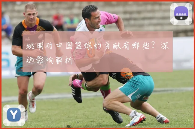 姚明对中国篮球的贡献有哪些?深远影响解析