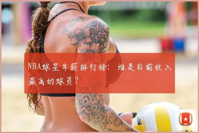 NBA球星年薪排行榜：谁是目前收入最高的球员？