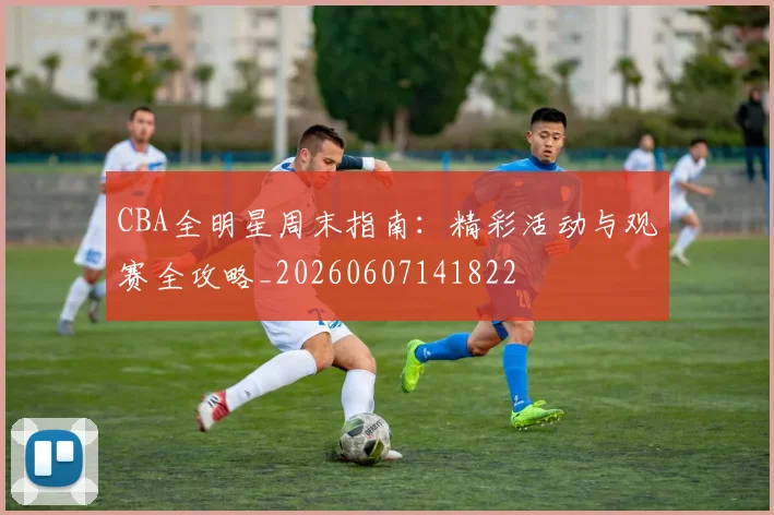 CBA全明星周末指南:精彩活动与观赛全攻略_20260607141822