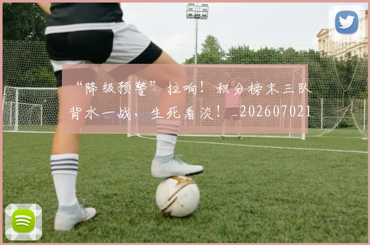 “降级预警”拉响!积分榜末三队背水一战,生死看淡!_20260702173104