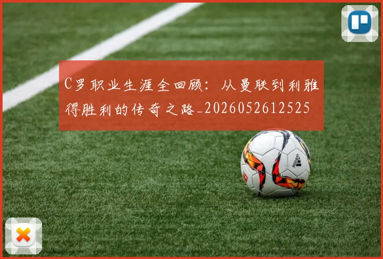 C罗职业生涯全回顾：从曼联到利雅得胜利的传奇之路_20260526125252