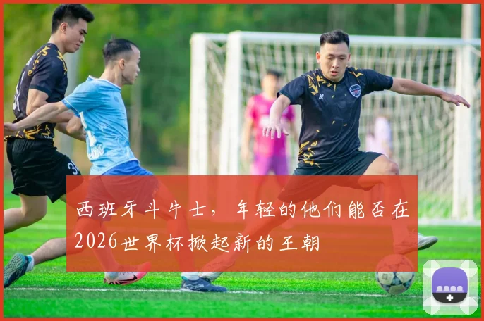 西班牙斗牛士，年轻的他们能否在2026世界杯掀起新的王朝
