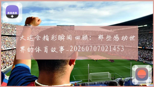 大运会精彩瞬间回顾:那些感动世界的体育故事_20260707021453