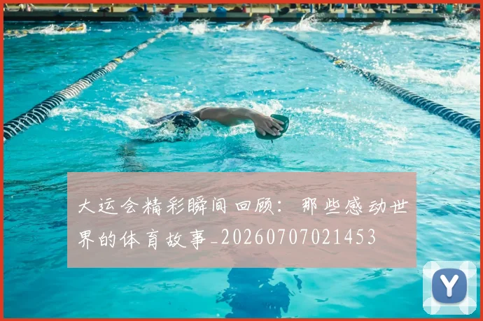大运会精彩瞬间回顾：那些感动世界的体育故事_20260707021453