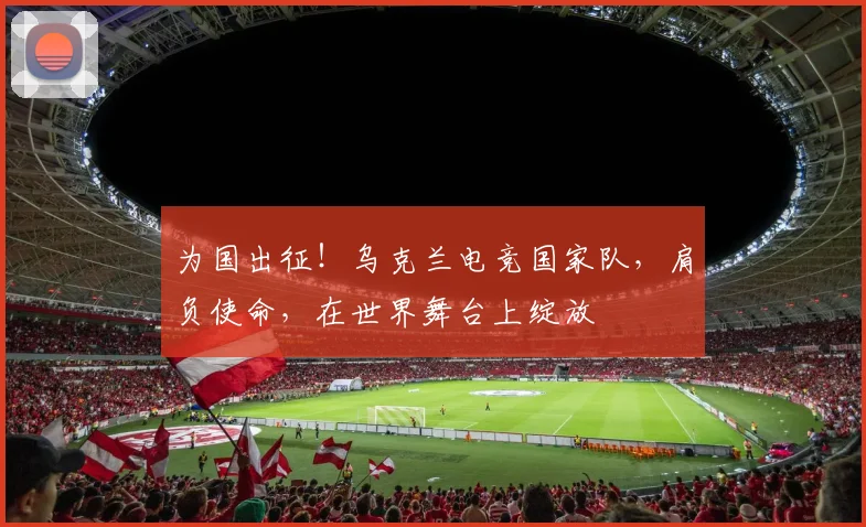 为国出征！乌克兰电竞国家队，肩负使命，在世界舞台上绽放