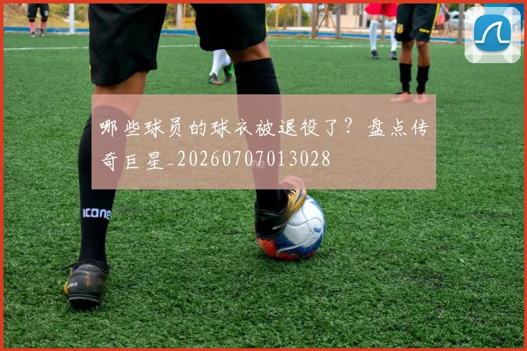 哪些球员的球衣被退役了？盘点传奇巨星_20260707013028