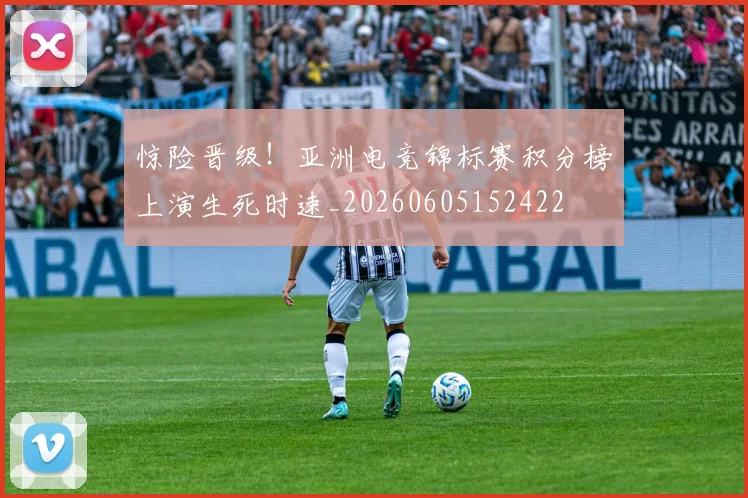 惊险晋级！亚洲电竞锦标赛积分榜上演生死时速_20260605152422