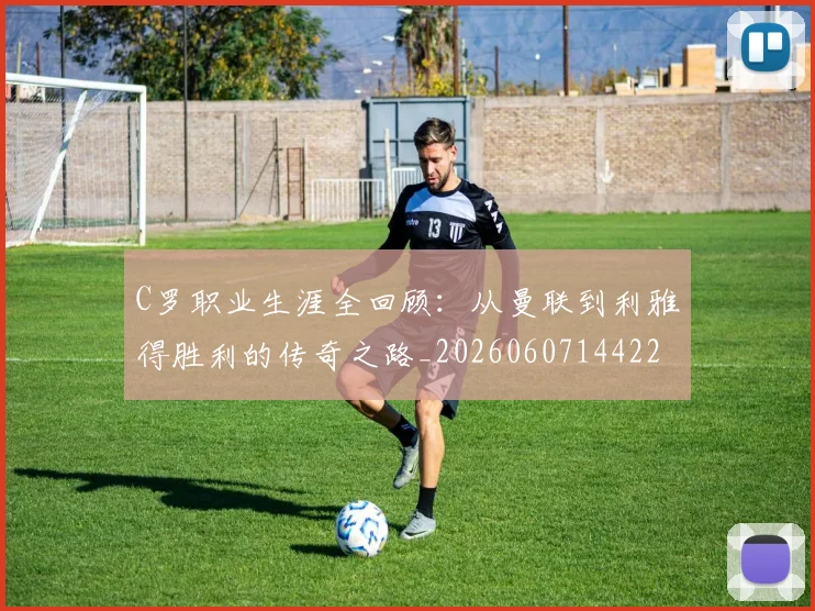 C罗职业生涯全回顾:从曼联到利雅得胜利的传奇之路_20260607144226