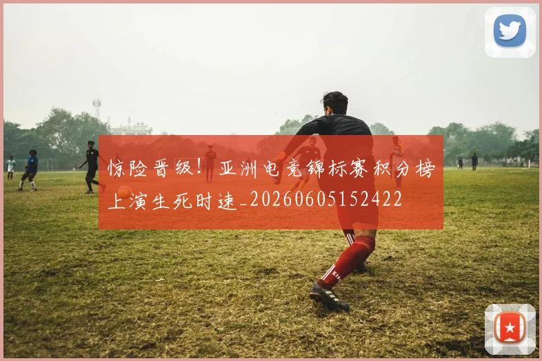 惊险晋级!亚洲电竞锦标赛积分榜上演生死时速_20260605152422