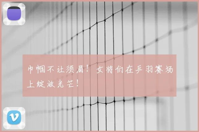 巾帼不让须眉！女将们在乒羽赛场上绽放光芒！
