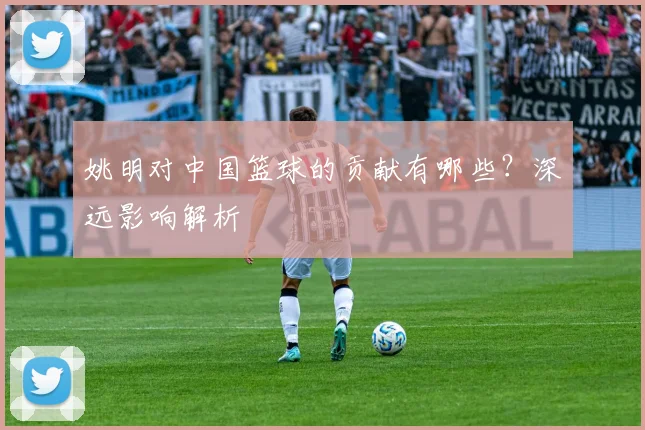 姚明对中国篮球的贡献有哪些？深远影响解析