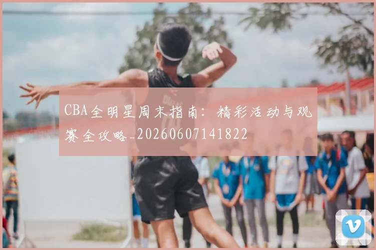 CBA全明星周末指南：精彩活动与观赛全攻略_20260607141822